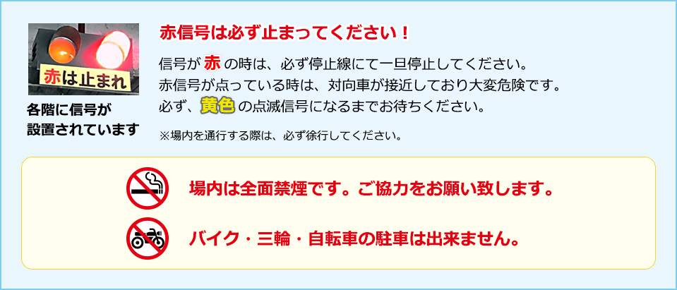 赤信号は必ず止まってください！ 信号が赤の時は、必ず停止線にて一旦停止してください。赤信号が点っている時は、対向車が接近しており大変危険です。必ず、黄色の点滅信号になるまでお待ちください。※場内を通行する際は、必ず徐行してください。【場内は全面禁煙です。ご協力をお願い致します。バイク・三輪・自転車の駐車は出来ません。】