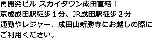 再開発ビル スカイタウン成田直結！京成成田駅徒歩１分、JR成田駅徒歩２分 通勤やレジャー、成田山新勝寺にお越しの際にご利用ください。